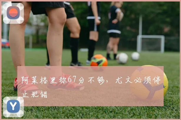 阿莱格里称67分不够,尤文必须停止犯错