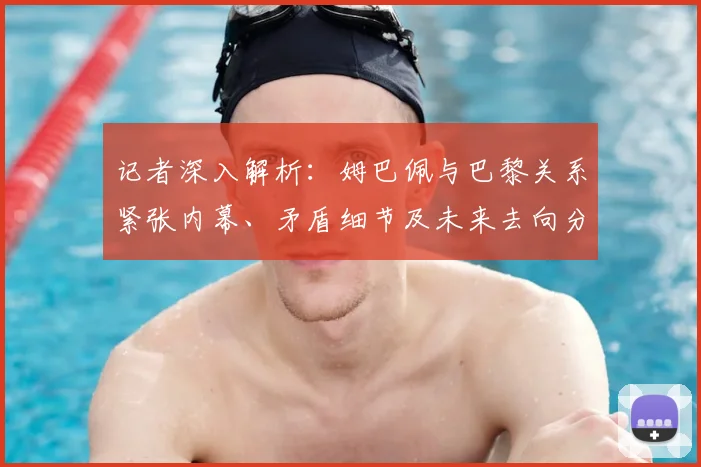 记者深入解析：姆巴佩与巴黎关系紧张内幕、矛盾细节及未来去向分析