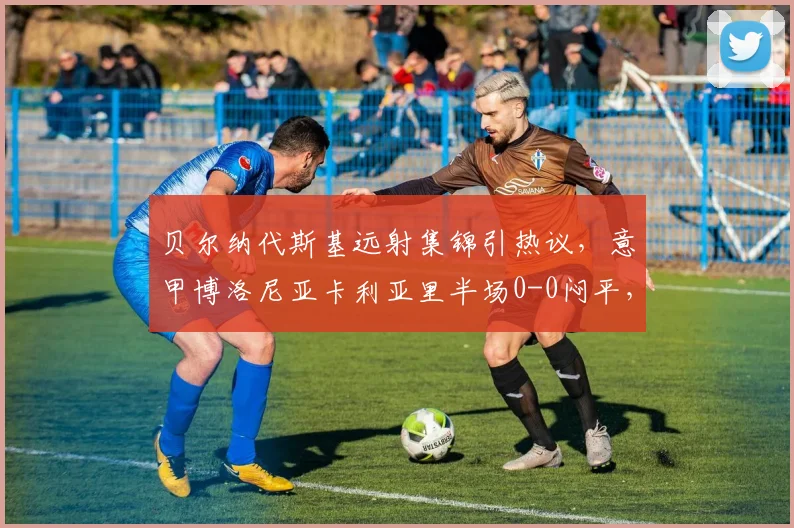 贝尔纳代斯基远射集锦引热议，意甲博洛尼亚卡利亚里半场0-0闷平，赛后战术分析