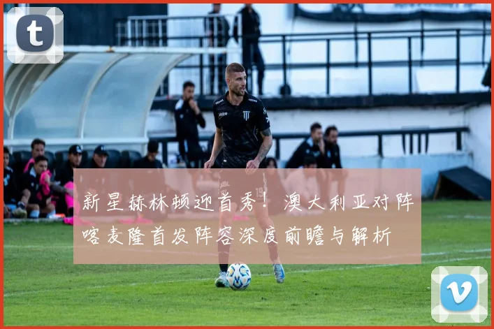 新星赫林顿迎首秀！澳大利亚对阵喀麦隆首发阵容深度前瞻与解析