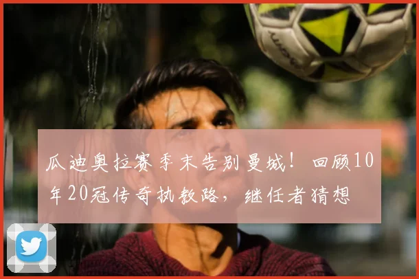 瓜迪奥拉赛季末告别曼城!回顾10年20冠传奇执教路,继任者猜想