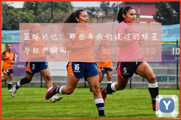 篮球记忆:那些年我们追过的球星与经典瞬间