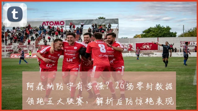 阿森纳防守有多强?26场零封数据领跑五大联赛,解析后防惊艳表现