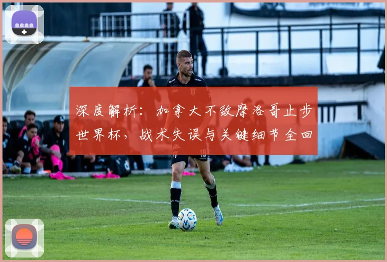 深度解析：加拿大不敌摩洛哥止步世界杯，战术失误与关键细节全回顾